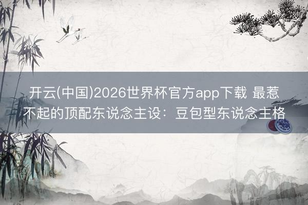 开云(中国)2026世界杯官方app下载 最惹不起的顶配东说念主设：豆包型东说念主格