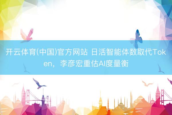 开云体育(中国)官方网站 日活智能体数取代Token，李彦宏重估AI度量衡