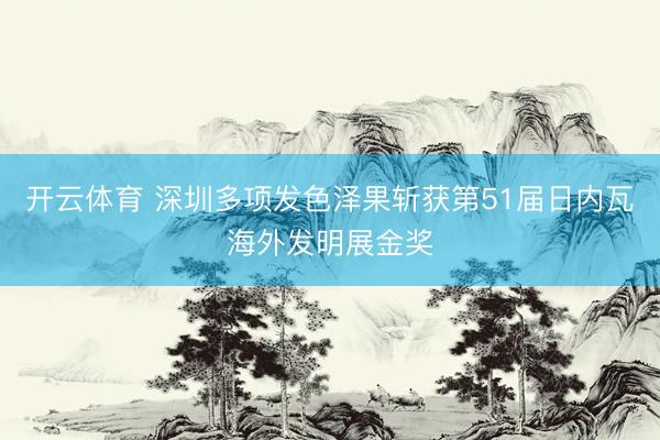 开云体育 深圳多项发色泽果斩获第51届日内瓦海外发明展金奖