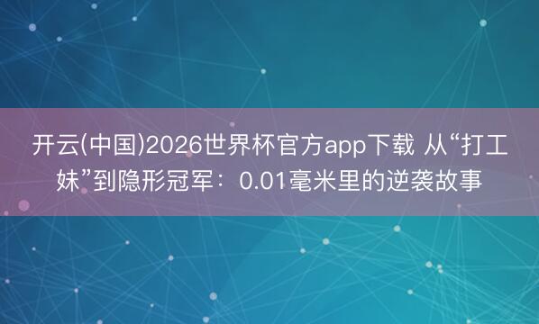 开云(中国)2026世界杯官方app下载 从“打工妹”到隐形冠军：0.01毫米里的逆袭故事