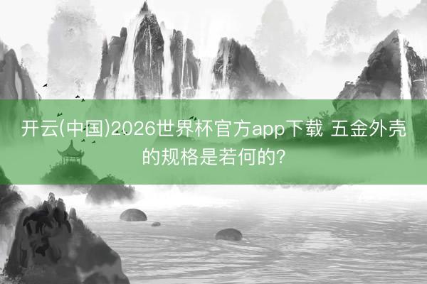 开云(中国)2026世界杯官方app下载 五金外壳的规格是若何的？