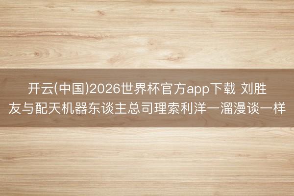 开云(中国)2026世界杯官方app下载 刘胜友与配天机器东谈主总司理索利洋一溜漫谈一样