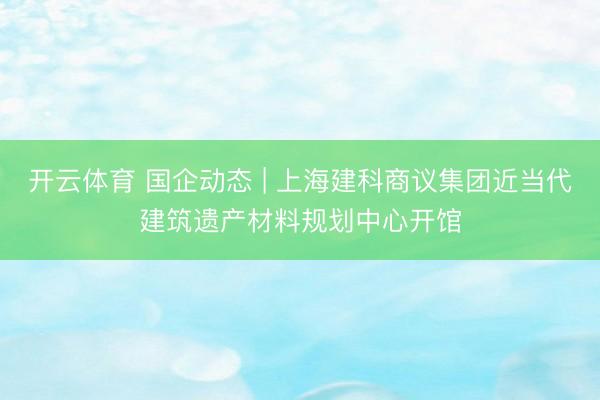 开云体育 国企动态 | 上海建科商议集团近当代建筑遗产材料规划中心开馆