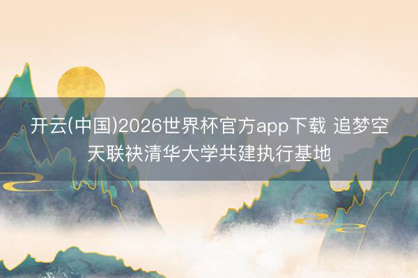 开云(中国)2026世界杯官方app下载 追梦空天联袂清华大学共建执行基地