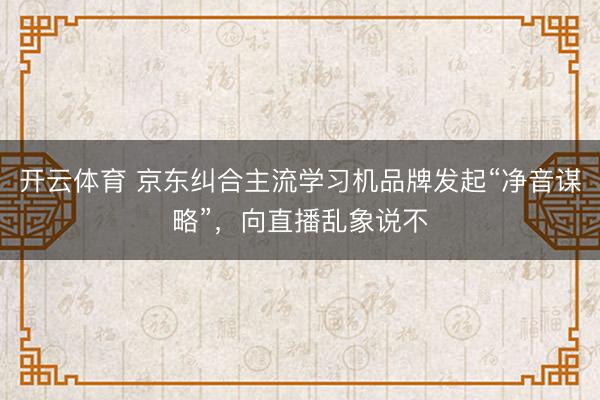 开云体育 京东纠合主流学习机品牌发起“净音谋略”，向直播乱象说不