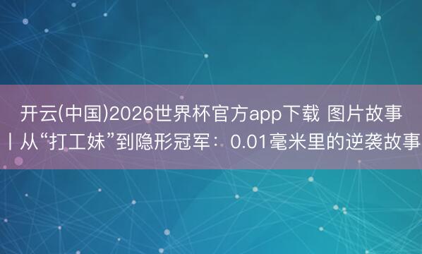 开云(中国)2026世界杯官方app下载 图片故事丨从“打工妹”到隐形冠军：0.01毫米里的逆袭故事