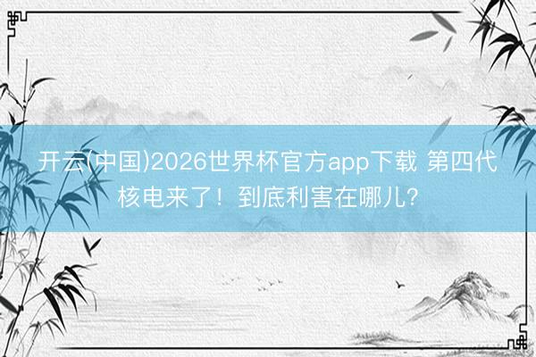 开云(中国)2026世界杯官方app下载 第四代核电来了！到底利害在哪儿？
