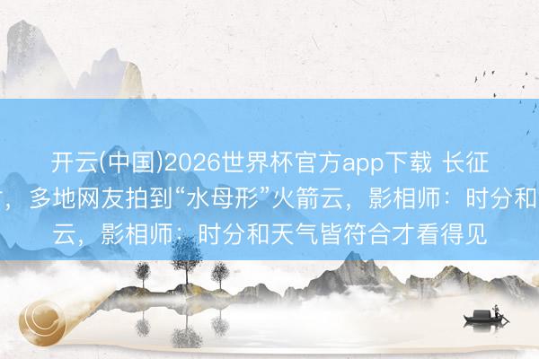 开云(中国)2026世界杯官方app下载 长征六号改运送火箭放射，多地网友拍到“水母形”火箭云，影相师：时分和天气皆符合才看得见