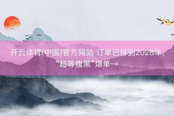 开云体育(中国)官方网站 订单已排到2028年，“超等腹黑”爆单→
