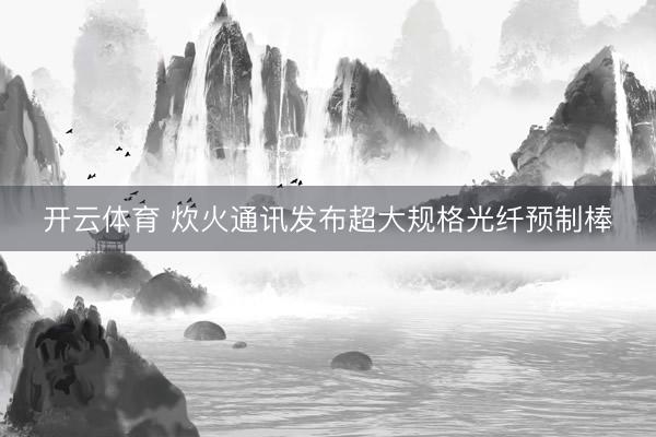 开云体育 炊火通讯发布超大规格光纤预制棒