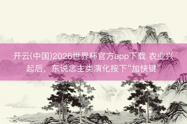 开云(中国)2026世界杯官方app下载 农业兴起后，东说念主类演化按下“加快键”