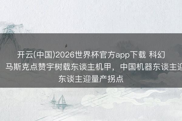 开云(中国)2026世界杯官方app下载 科幻照进实践！马斯克点赞宇树载东谈主机甲，中国机器东谈主迎量产拐点