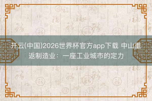 开云(中国)2026世界杯官方app下载 中山重返制造业：一座工业城市的定力