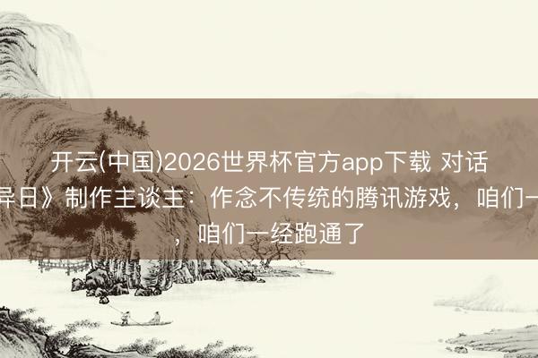 开云(中国)2026世界杯官方app下载 对话《逆战：异日》制作主谈主：作念不传统的腾讯游戏，咱们一经跑通了