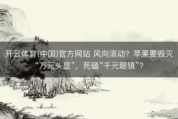 开云体育(中国)官方网站 风向滚动？苹果要毁灭“万元头显”，死磕“千元眼镜”？