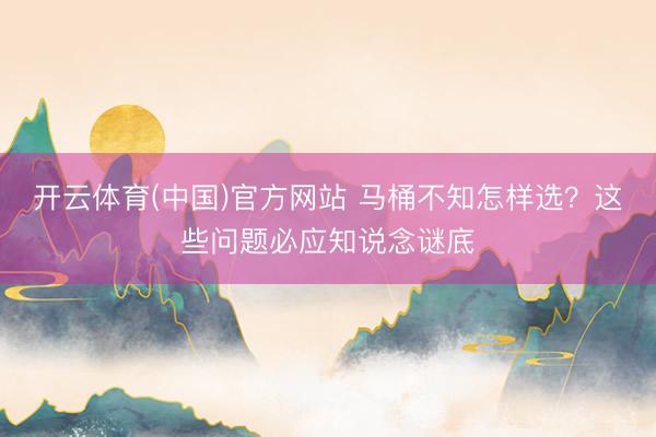 开云体育(中国)官方网站 马桶不知怎样选？这些问题必应知说念谜底