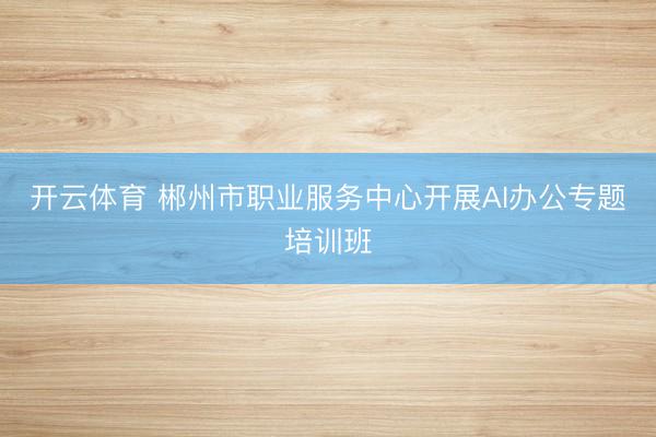 开云体育 郴州市职业服务中心开展AI办公专题培训班