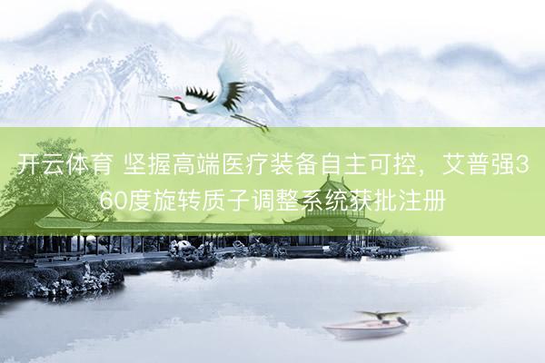 开云体育 坚握高端医疗装备自主可控，艾普强360度旋转质子调整系统获批注册