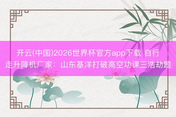 开云(中国)2026世界杯官方app下载 自行走升降机厂家：山东基洋打破高空功课三浩劫题
