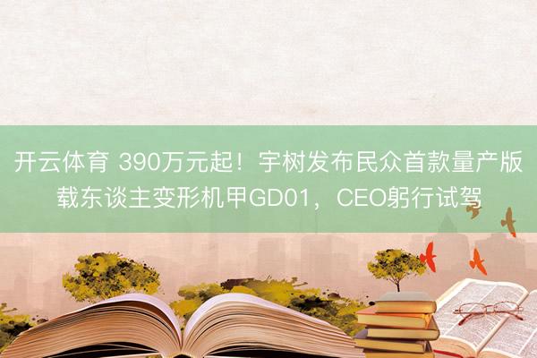 开云体育 390万元起！宇树发布民众首款量产版载东谈主变形机甲GD01，CEO躬行试驾