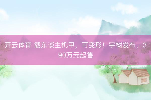 开云体育 载东谈主机甲，可变形！宇树发布，390万元起售