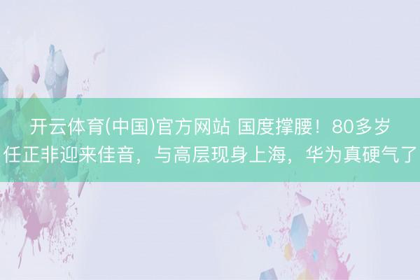 开云体育(中国)官方网站 国度撑腰！80多岁任正非迎来佳音，与高层现身上海，华为真硬气了