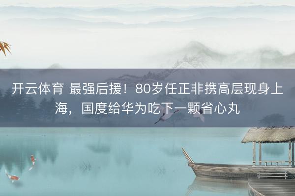 开云体育 最强后援！80岁任正非携高层现身上海，国度给华为吃下一颗省心丸