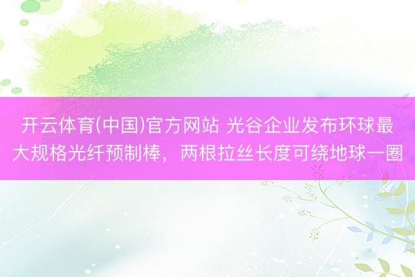 开云体育(中国)官方网站 光谷企业发布环球最大规格光纤预制棒，两根拉丝长度可绕地球一圈