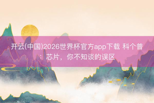 开云(中国)2026世界杯官方app下载 科个普：芯片，你不知谈的误区
