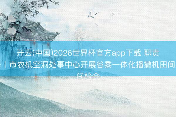 开云(中国)2026世界杯官方app下载 职责动态丨市农机空洞处事中心开展谷黍一体化播撒机田间检会