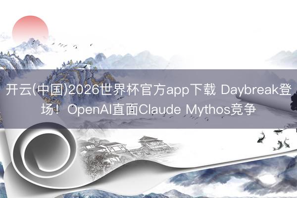 开云(中国)2026世界杯官方app下载 Daybreak登场！OpenAI直面Claude Mythos竞争