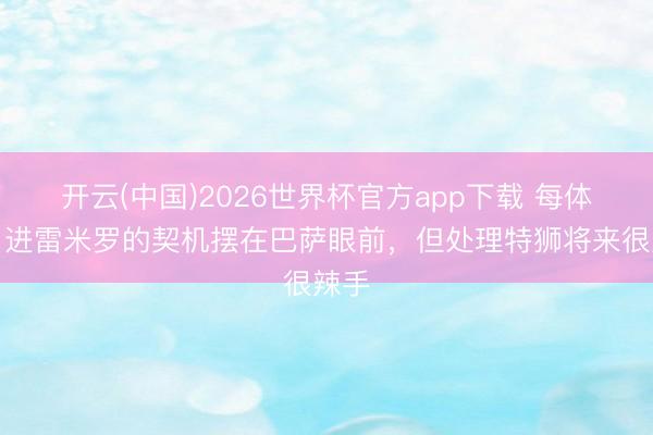开云(中国)2026世界杯官方app下载 每体：引进雷米罗的契机摆在巴萨眼前，但处理特狮将来很辣手