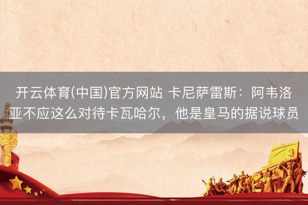 开云体育(中国)官方网站 卡尼萨雷斯：阿韦洛亚不应这么对待卡瓦哈尔，他是皇马的据说球员