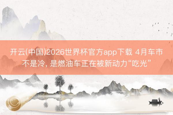 开云(中国)2026世界杯官方app下载 4月车市不是冷， 是燃油车正在被新动力“吃光”