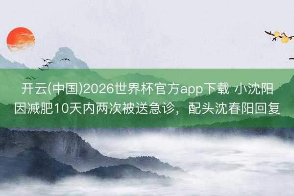 开云(中国)2026世界杯官方app下载 小沈阳因减肥10天内两次被送急诊，配头沈春阳回复