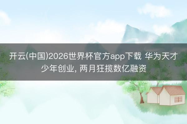 开云(中国)2026世界杯官方app下载 华为天才少年创业， 两月狂揽数亿融资