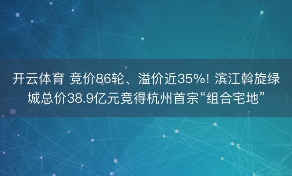开云体育 竞价86轮、溢价近35%! 滨江斡旋绿城总价38.9亿元竞得杭州首宗“组合宅地”