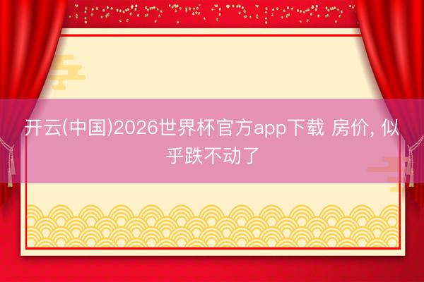 开云(中国)2026世界杯官方app下载 房价， 似乎跌不动了