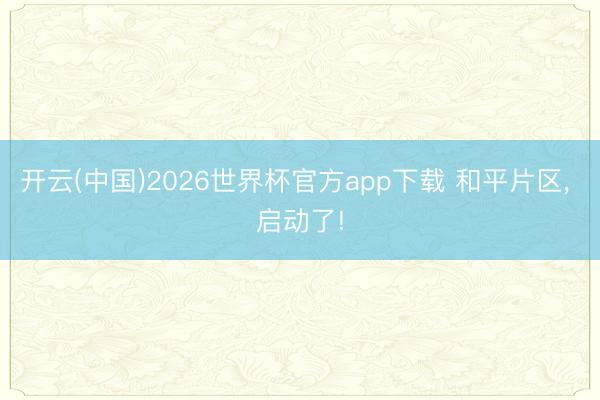 开云(中国)2026世界杯官方app下载 和平片区， 启动了!