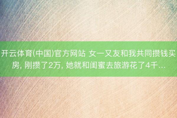 开云体育(中国)官方网站 女一又友和我共同攒钱买房， 刚攒了2万， 她就和闺蜜去旅游花了4千…