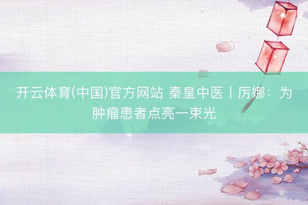 开云体育(中国)官方网站 秦皇中医丨厉娜：为肿瘤患者点亮一束光