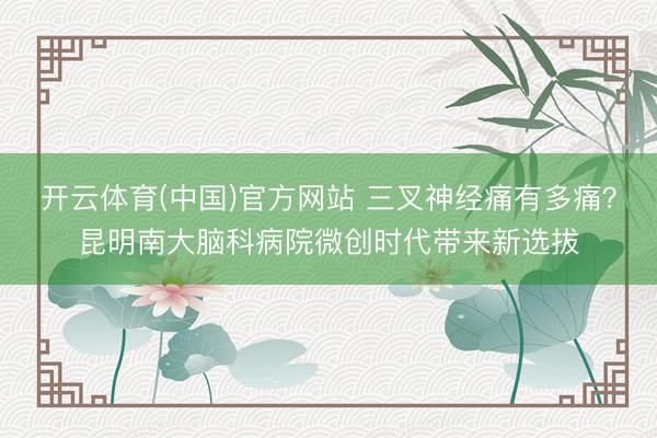 开云体育(中国)官方网站 三叉神经痛有多痛？昆明南大脑科病院微创时代带来新选拔