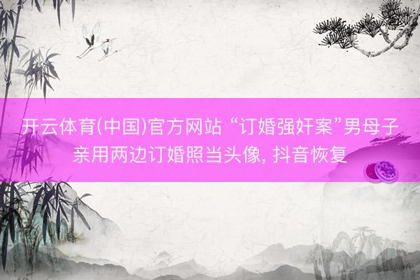 开云体育(中国)官方网站 “订婚强奸案”男母子亲用两边订婚照当头像， 抖音恢复