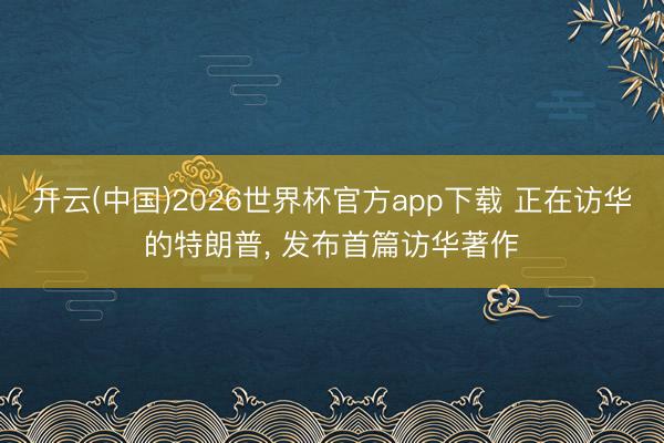 开云(中国)2026世界杯官方app下载 正在访华的特朗普， 发布首篇访华著作