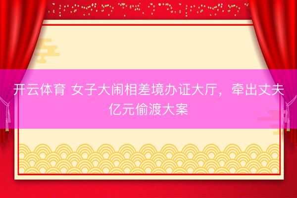 开云体育 女子大闹相差境办证大厅，牵出丈夫亿元偷渡大案