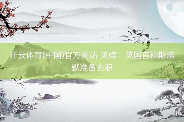 开云体育(中国)官方网站 英媒：英国首相斯塔默准备去职