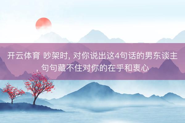 开云体育 吵架时， 对你说出这4句话的男东谈主， 句句藏不住对你的在乎和衷心