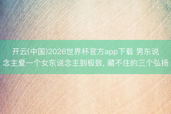 开云(中国)2026世界杯官方app下载 男东说念主爱一个女东说念主到极致， 藏不住的三个弘扬