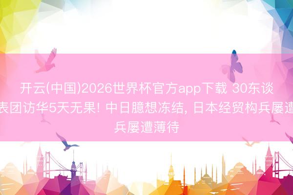 开云(中国)2026世界杯官方app下载 30东谈主代表团访华5天无果! 中日臆想冻结， 日本经贸构兵屡遭薄待
