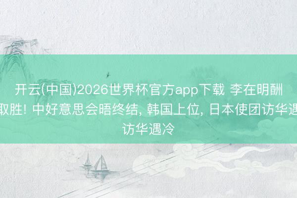 开云(中国)2026世界杯官方app下载 李在明酬酢取胜! 中好意思会晤终结， 韩国上位， 日本使团访华遇冷